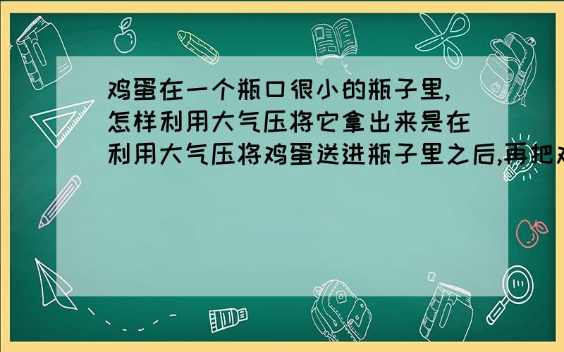 鸡蛋在一个瓶口很小的瓶子里,怎样利用大气压将它拿出来是在利用大气压将鸡蛋送进瓶子里之后,再把鸡蛋拿出来.