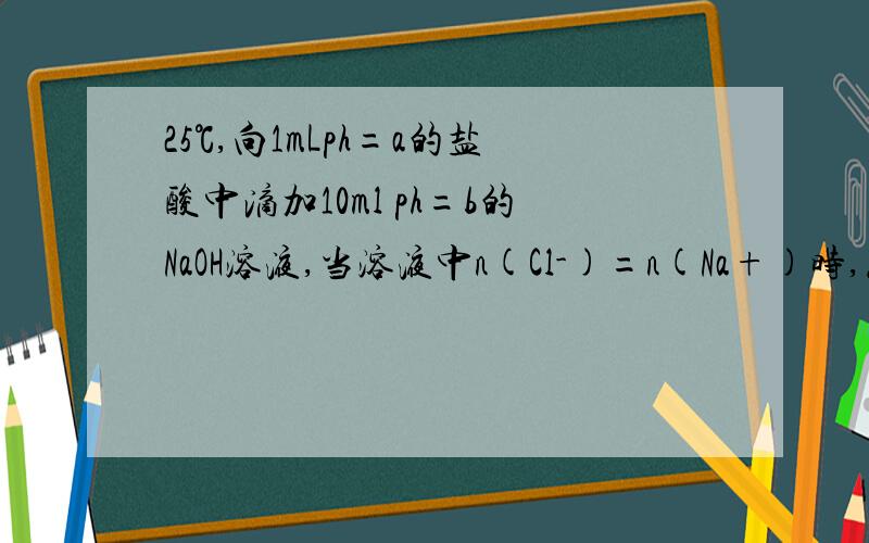 25℃,向1mLph=a的盐酸中滴加10ml ph=b的NaOH溶液,当溶液中n(Cl-)=n(Na+)时,怎么求a+b的值