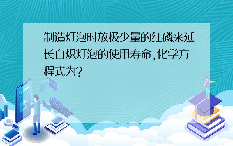 制造灯泡时放极少量的红磷来延长白炽灯泡的使用寿命,化学方程式为?