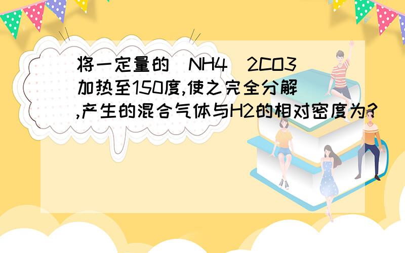 将一定量的（NH4）2CO3加热至150度,使之完全分解,产生的混合气体与H2的相对密度为?