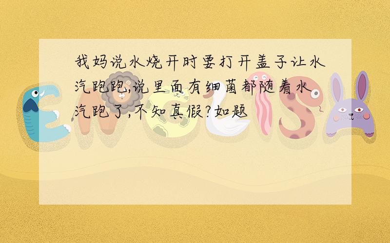 我妈说水烧开时要打开盖子让水汽跑跑,说里面有细菌都随着水汽跑了,不知真假?如题