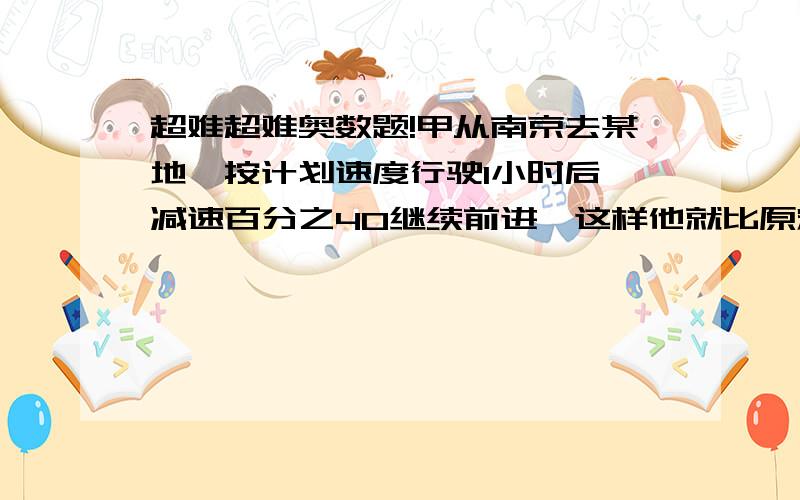 超难超难奥数题!甲从南京去某地,按计划速度行驶1小时后,减速百分之40继续前进,这样他就比原定时间迟到2小时,如果按计划速度行驶1小时后,再按原速行驶90千米,那么他到某地的时间就只比