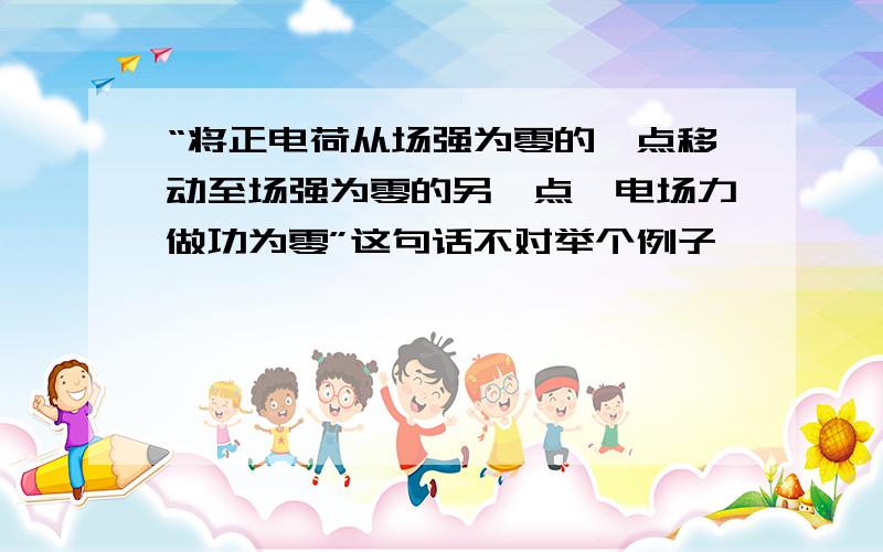 “将正电荷从场强为零的一点移动至场强为零的另一点,电场力做功为零”这句话不对举个例子