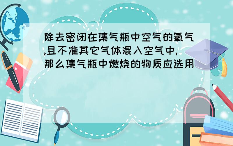 除去密闭在集气瓶中空气的氧气,且不准其它气体混入空气中,那么集气瓶中燃烧的物质应选用