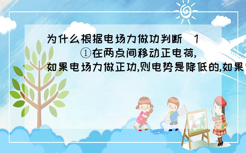 为什么根据电场力做功判断（1）　　①在两点间移动正电荷,如果电场力做正功,则电势是降低的,如果电场力做负功,则电势升高.　　②在两点间移动负电荷,如果电场力做正功,则电势升高,如