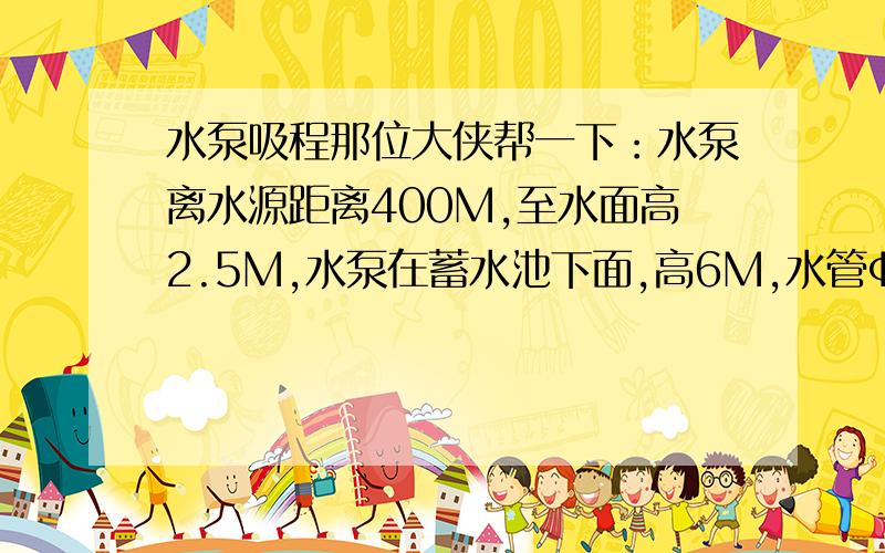 水泵吸程那位大侠帮一下：水泵离水源距离400M,至水面高2.5M,水泵在蓄水池下面,高6M,水管ф80请问选用什么水泵合适?