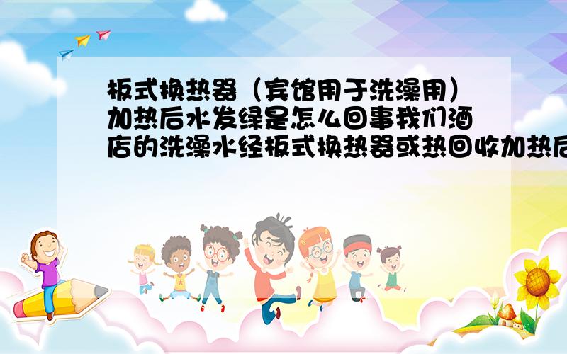 板式换热器（宾馆用于洗澡用）加热后水发绿是怎么回事我们酒店的洗澡水经板式换热器或热回收加热后,水的颜色呈淡淡的绿色是怎么回事?管道是铜管,和这个材质有关系吗?