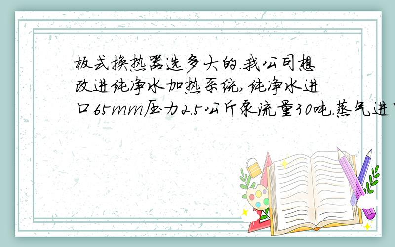 板式换热器选多大的.我公司想改进纯净水加热系统,纯净水进口65mm压力2.5公斤泵流量30吨.蒸气进口65mm压力5-7公斤,要是把水温直接从30度加热到95度需要多大的换热器呢.