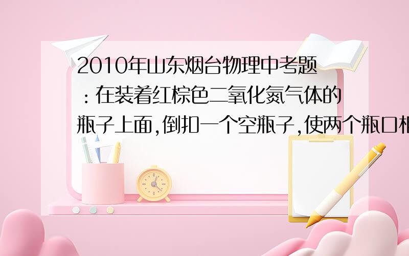 2010年山东烟台物理中考题：在装着红棕色二氧化氮气体的瓶子上面,倒扣一个空瓶子,使两个瓶口相对,两...2010年山东烟台物理中考题：在装着红棕色二氧化氮气体的瓶子上面,倒扣一个空瓶子,