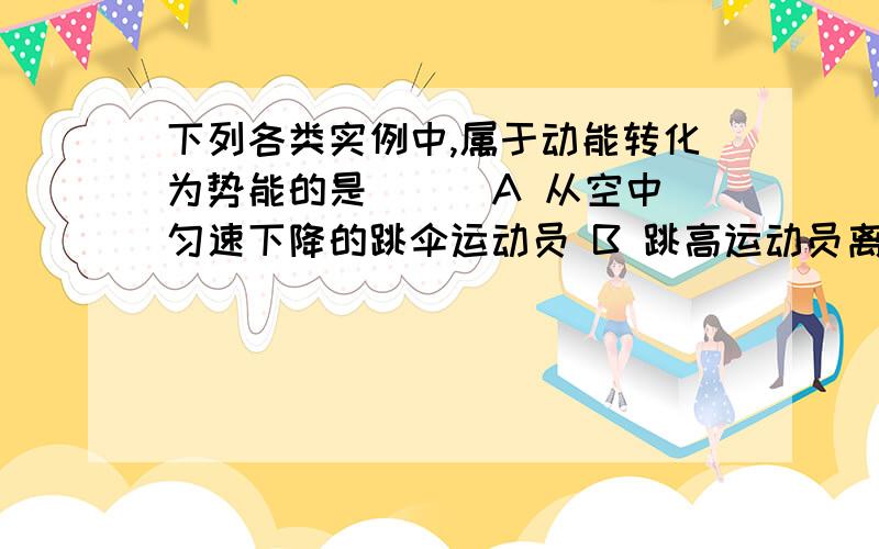 下列各类实例中,属于动能转化为势能的是（ ） A 从空中匀速下降的跳伞运动员 B 跳高运动员离地腾空上升 C下列各类实例中,属于动能转化为势能的是（ ）A 从空中匀速下降的跳伞运动员 B