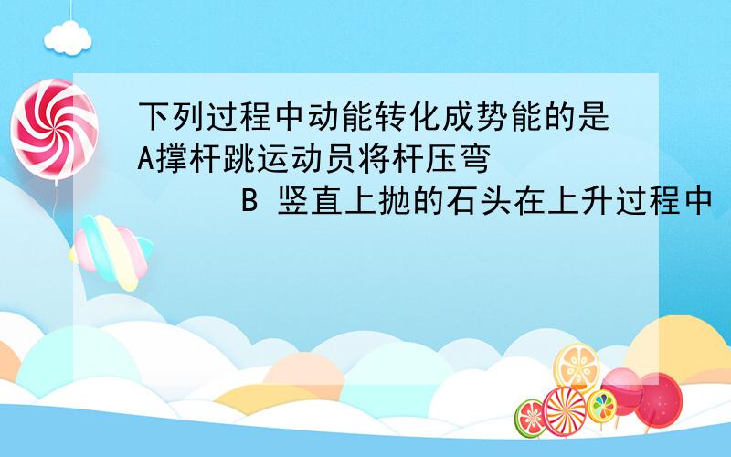 下列过程中动能转化成势能的是A撑杆跳运动员将杆压弯         B 竖直上抛的石头在上升过程中 　　　　C球落在弹簧上将弹簧压弯　　　　　　　D雪橇从山坡自由滑下答案只有B，可总感觉abc