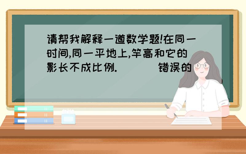 请帮我解释一道数学题!在同一时间,同一平地上,竿高和它的影长不成比例.     (错误的)       (请问为什么成比例呢?)(解释的越详细越好)