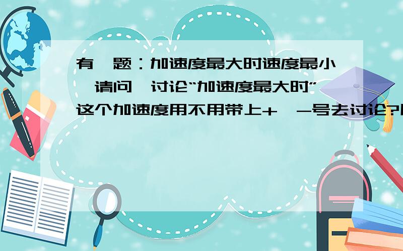 有一题：加速度最大时速度最小,请问,讨论“加速度最大时”这个加速度用不用带上+、-号去讨论?用不用加上正大于负这种规则?而且此题中所说的现象有没有可能发生?请不要乱答抄袭,答得