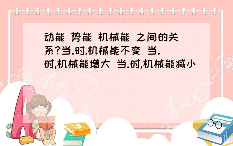 动能 势能 机械能 之间的关系?当.时,机械能不变 当.时,机械能增大 当.时,机械能减小