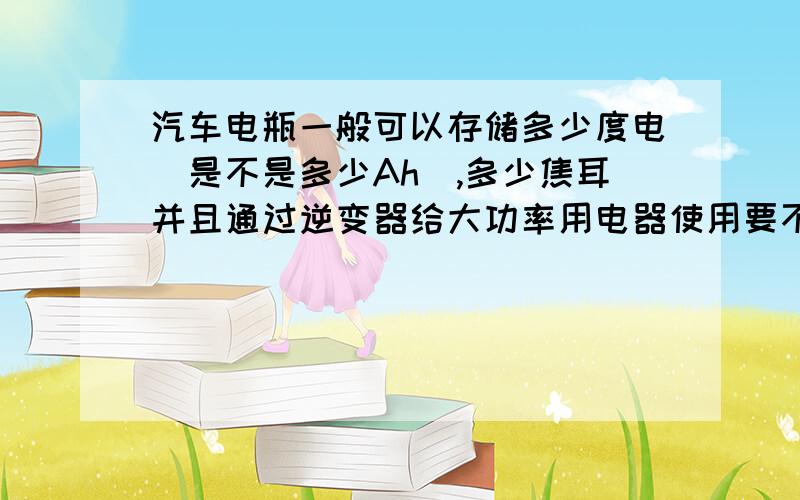 汽车电瓶一般可以存储多少度电（是不是多少Ah）,多少焦耳并且通过逆变器给大功率用电器使用要不要考虑电瓶的感受