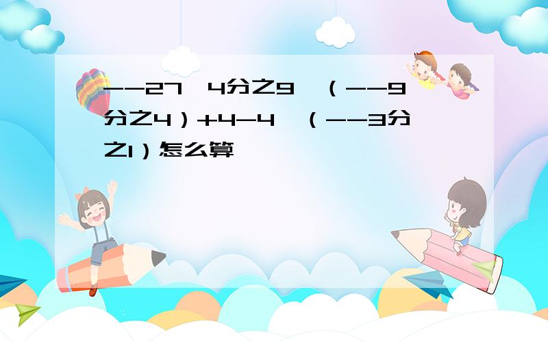 --27÷4分之9×（--9分之4）+4-4×（--3分之1）怎么算