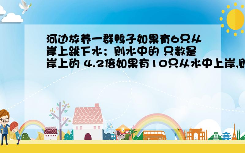 河边放养一群鸭子如果有6只从岸上跳下水；则水中的 只数是岸上的 4.2倍如果有10只从水中上岸,则岸上的 只数就和水里的 同样多.原来岸上水中各有多少鸭子