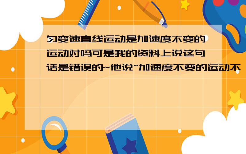 匀变速直线运动是加速度不变的运动对吗可是我的资料上说这句话是错误的~他说“加速度不变的运动不一定是匀变速直线运动。因为物体的运动轨迹是由初速度与加速度的方向共同决定的。