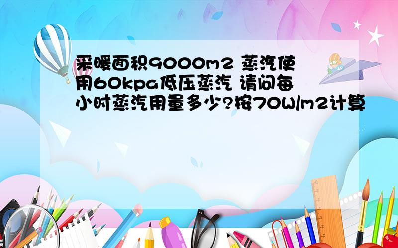 采暖面积9000m2 蒸汽使用60kpa低压蒸汽 请问每小时蒸汽用量多少?按70W/m2计算