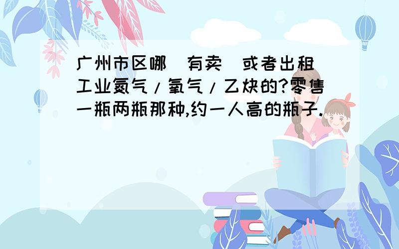 广州市区哪裏有卖(或者出租)工业氮气/氧气/乙炔的?零售一瓶两瓶那种,约一人高的瓶子.