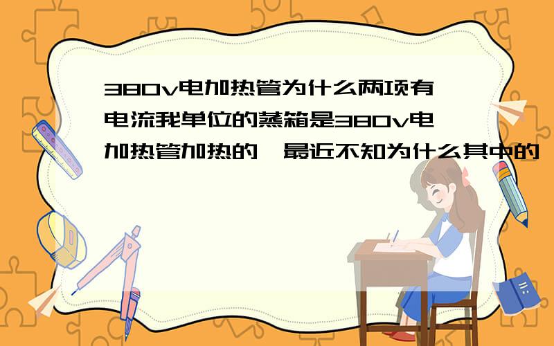 380v电加热管为什么两项有电流我单位的蒸箱是380v电加热管加热的,最近不知为什么其中的一项工作时没有电流,其他两项导线很热换了一根新的还是一样,希望各位高手帮我一下（电源是直接