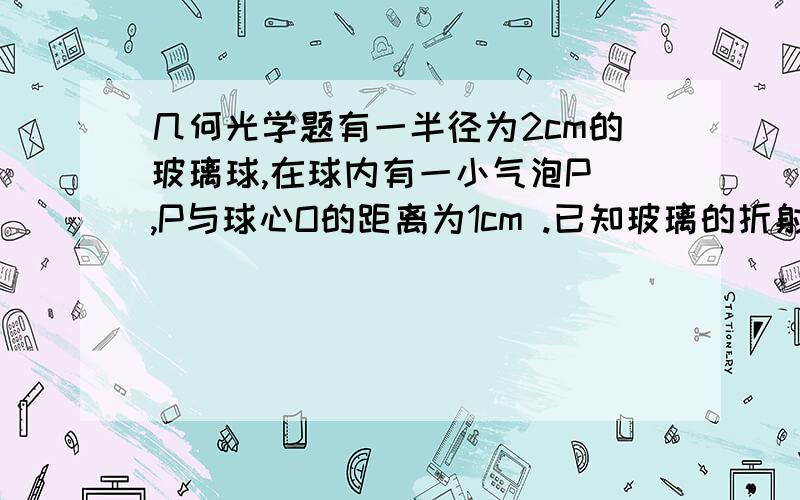 几何光学题有一半径为2cm的玻璃球,在球内有一小气泡P ,P与球心O的距离为1cm .已知玻璃的折射率为1.5 ,用眼沿PO所在直线看此气泡,试求所看到的气泡的像的位置.最近在自学这个内容,所以虽然