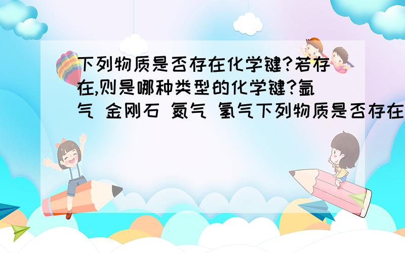 下列物质是否存在化学键?若存在,则是哪种类型的化学键?氩气 金刚石 氮气 氢气下列物质是否存在化学键?若存在,则是哪种类型的化学键?痖气 金刚石 氮气 氢气