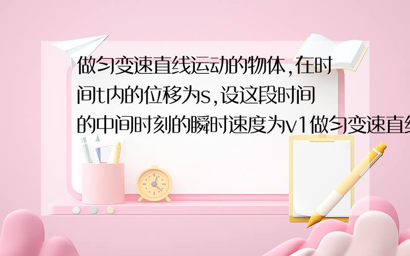 做匀变速直线运动的物体,在时间t内的位移为s,设这段时间的中间时刻的瞬时速度为v1做匀变速直线运动的物体,在时间t内的位移为s ,设这段时间的中间时刻的瞬时速度为v1,这段位移的中间位