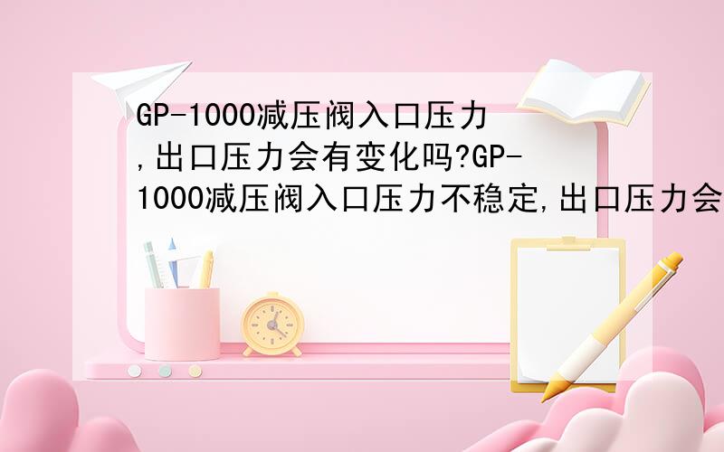 GP-1000减压阀入口压力,出口压力会有变化吗?GP-1000减压阀入口压力不稳定,出口压力会有变化吗?