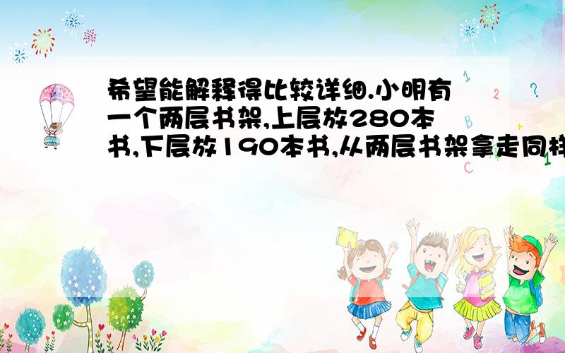 希望能解释得比较详细.小明有一个两层书架,上层放280本书,下层放190本书,从两层书架拿走同样数量的书,上层书架的书刚好是下层书架的2倍,请问从上层书架拿走了几本书?