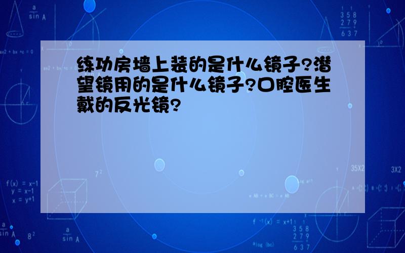 练功房墙上装的是什么镜子?潜望镜用的是什么镜子?口腔医生戴的反光镜?