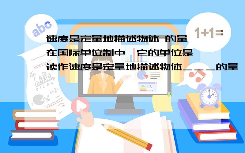 速度是定量地描述物体 的量,在国际单位制中,它的单位是 读作速度是定量地描述物体＿＿＿的量,在国际单位制中,它的单位是＿＿＿读作＿＿＿