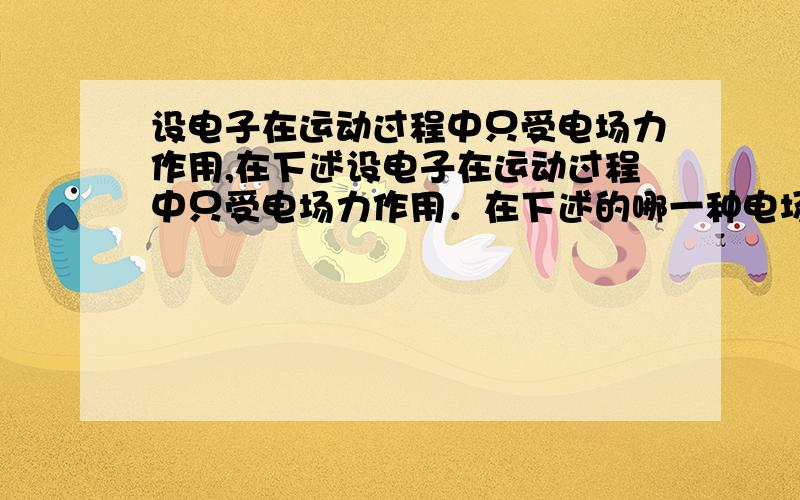 设电子在运动过程中只受电场力作用,在下述设电子在运动过程中只受电场力作用．在下述的哪一种电场中可能出现以下情况：只要给电子一个适当的初速度它就能始终沿同一条电场线运动；