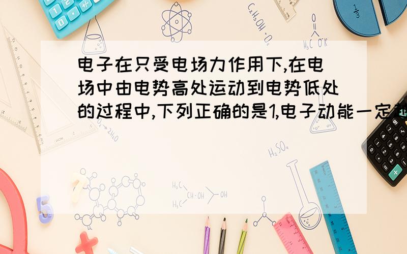 电子在只受电场力作用下,在电场中由电势高处运动到电势低处的过程中,下列正确的是1,电子动能一定越来越小；2,电子电势能一定越来越大；3,电子速度一定越来越大；4,电子电势可能越来越