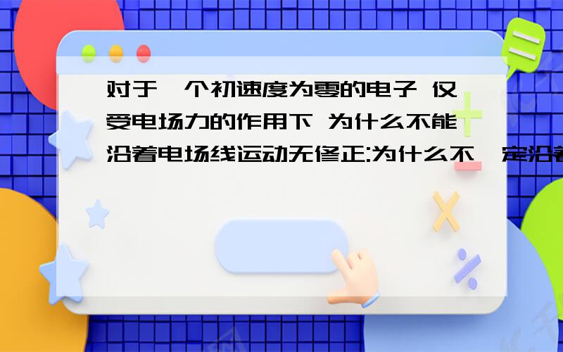 对于一个初速度为零的电子 仅受电场力的作用下 为什么不能沿着电场线运动无修正:为什么不一定沿着电场线运动