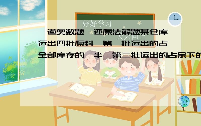 一道奥数题,还原法解题某仓库运出四批原料,第一批运出的占全部库存的一半,第二批运出的占余下的一半,以后每一批都运出前一批剩下的一半.第四批运出后,剩下的原料全部分给甲.乙.丙三