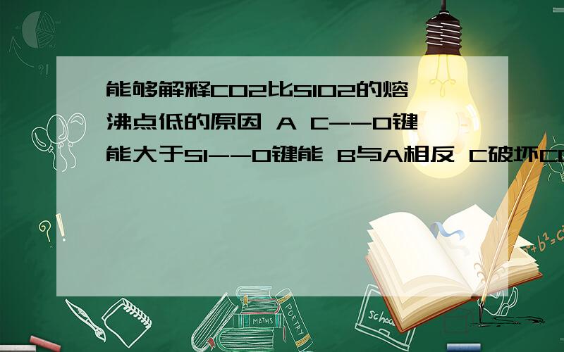 能够解释CO2比SIO2的熔沸点低的原因 A C--O键能大于SI--O键能 B与A相反 C破坏CO2晶体只需克服分子间作用力破坏SIO2晶体要破坏SI--O共价键