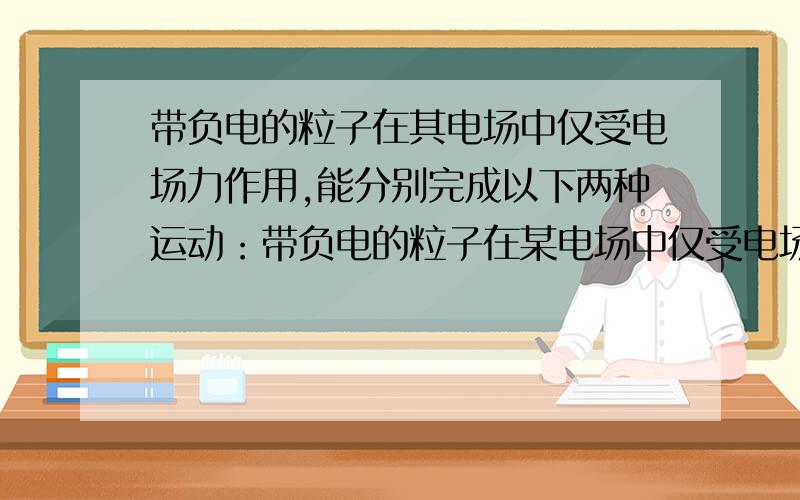 带负电的粒子在其电场中仅受电场力作用,能分别完成以下两种运动：带负电的粒子在某电场中仅受电场力作用,能分别完成以下两种运动：①在电场线上运动,②在等势面上做匀速圆周运动.该