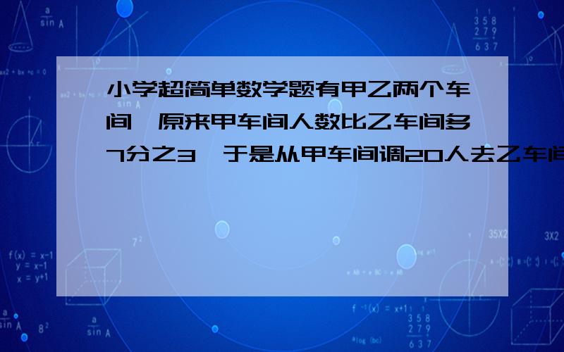 小学超简单数学题有甲乙两个车间,原来甲车间人数比乙车间多7分之3,于是从甲车间调20人去乙车间,这是乙车间人数又比甲车间多8分之一.甲乙车间原有几人.        答对加高分