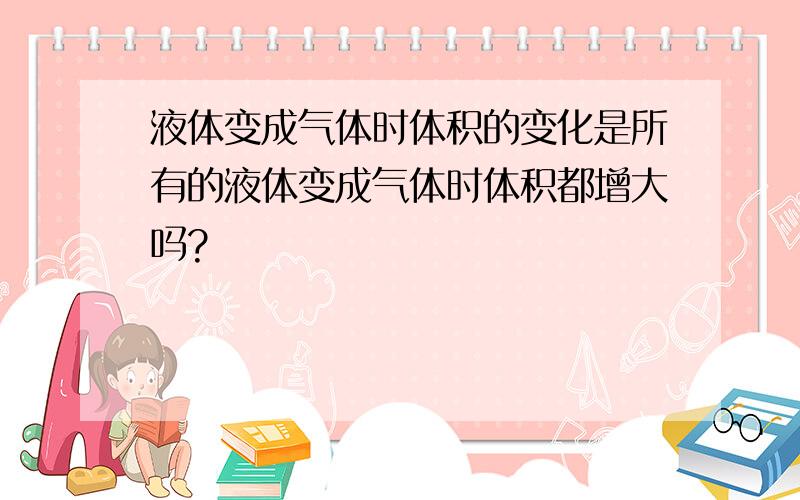 液体变成气体时体积的变化是所有的液体变成气体时体积都增大吗?