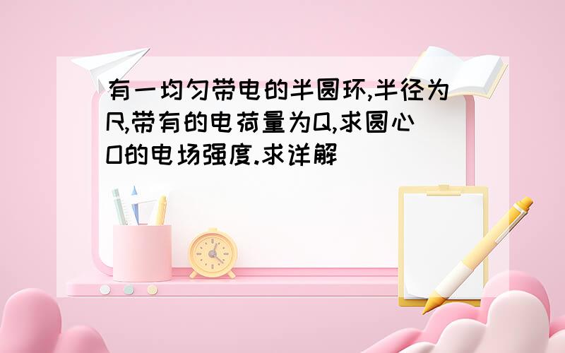 有一均匀带电的半圆环,半径为R,带有的电荷量为Q,求圆心O的电场强度.求详解