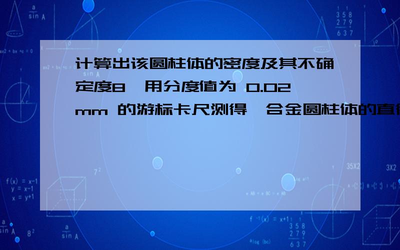 计算出该圆柱体的密度及其不确定度8、用分度值为 0.02mm 的游标卡尺测得一合金圆柱体的直径和高度分别为 D=3.264±0.002cm,H=5.820±0.001cm,用物理天平测得其质量为M=149.10±0.04g（注：各式中误差