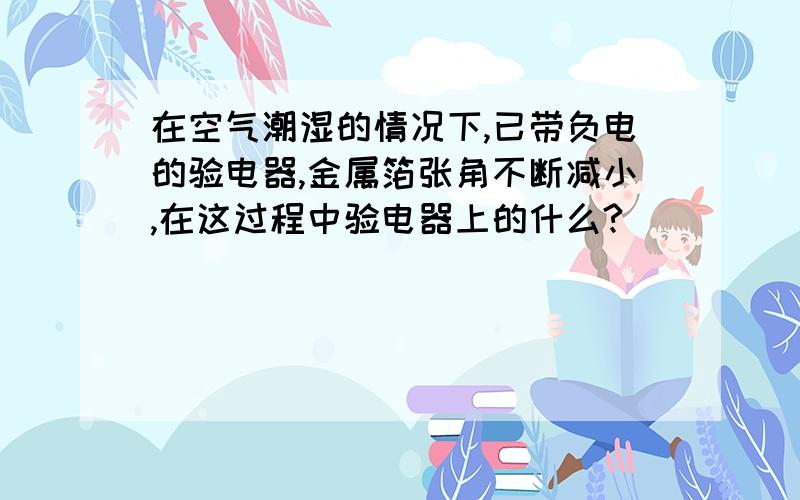 在空气潮湿的情况下,已带负电的验电器,金属箔张角不断减小,在这过程中验电器上的什么?