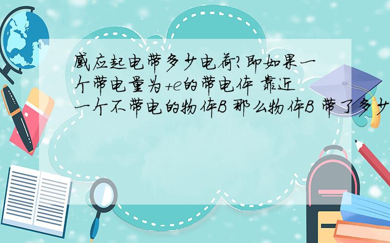 感应起电带多少电荷?即如果一个带电量为+e的带电体 靠近一个不带电的物体B 那么物体B 带了多少电荷?是-e 还是-0.5e?