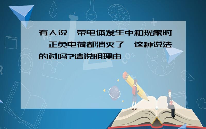 有人说,带电体发生中和现象时,正负电荷都消灭了,这种说法的对吗?请说明理由