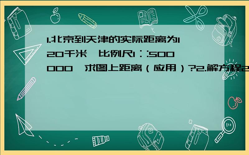 1.北京到天津的实际距离为120千米,比例尺1：:500000,求图上距离（应用）?2.解方程2.5+X：4=4：5