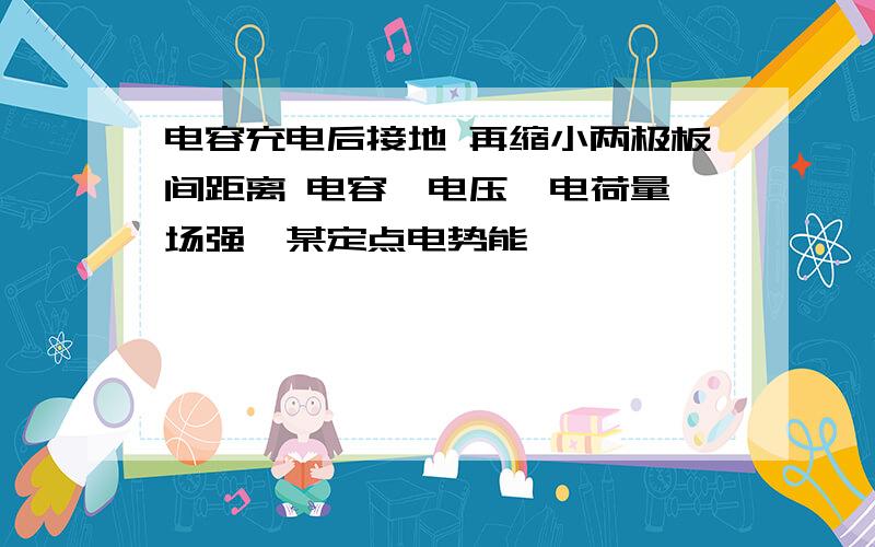 电容充电后接地 再缩小两极板间距离 电容、电压、电荷量、场强、某定点电势能