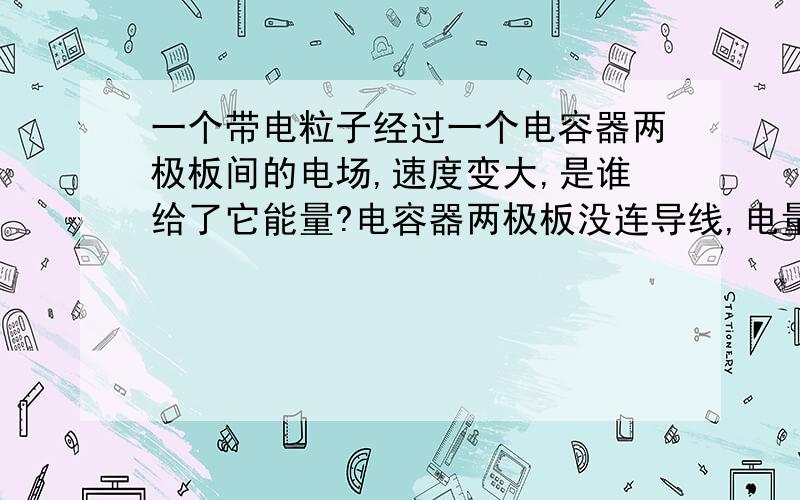 一个带电粒子经过一个电容器两极板间的电场,速度变大,是谁给了它能量?电容器两极板没连导线,电量不会电场如何给它能量?