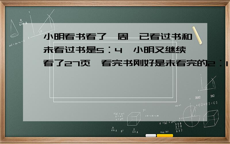 小明看书看了一周,已看过书和未看过书是5：4,小明又继续看了27页,看完书刚好是未看完的2：1,说说小明到底是看了几页.最好能有计算步鄹