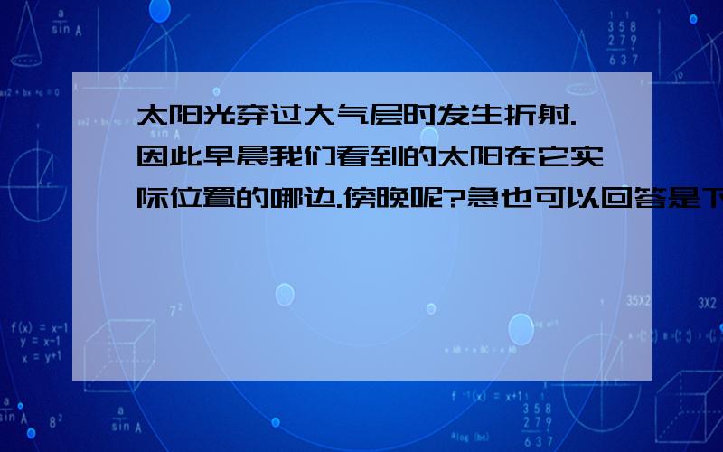 太阳光穿过大气层时发生折射.因此早晨我们看到的太阳在它实际位置的哪边.傍晚呢?急也可以回答是下边或上边